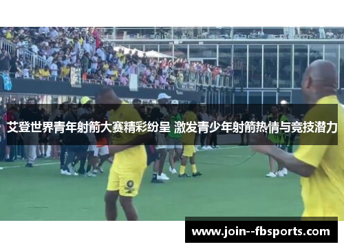 艾登世界青年射箭大赛精彩纷呈 激发青少年射箭热情与竞技潜力 艾登世界青年射箭大赛精彩纷呈 激发青少年射箭热情与竞技潜力