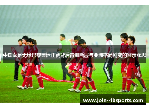 中国女足无缘巴黎奥运正赛背后青训断层与亚洲格局剧变的警示深思