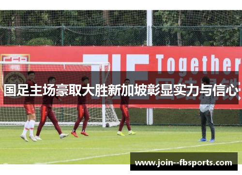 国足主场豪取大胜新加坡彰显实力与信心